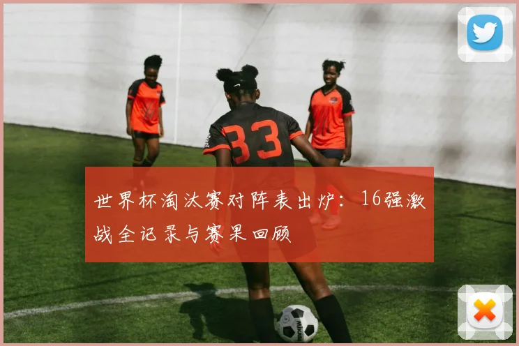 世界杯淘汰赛对阵表出炉：16强激战全记录与赛果回顾