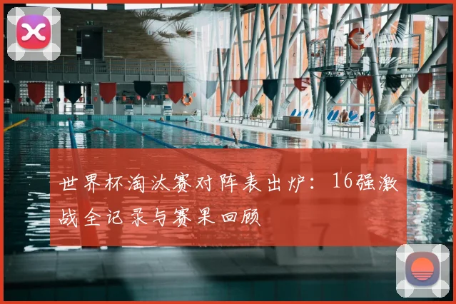 世界杯淘汰赛对阵表出炉：16强激战全记录与赛果回顾