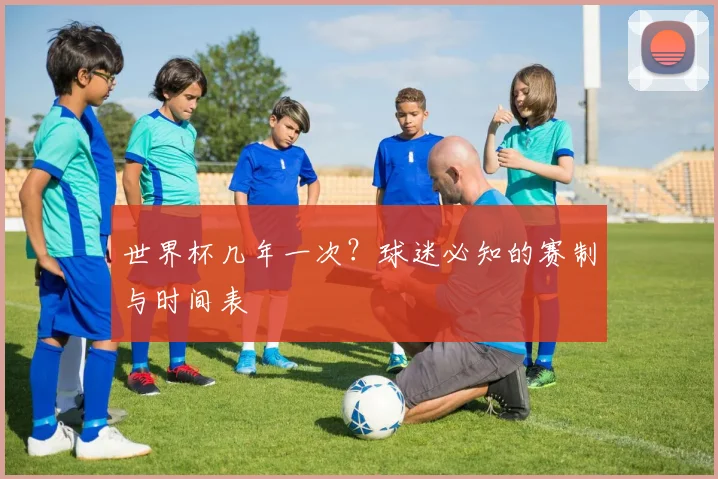 世界杯几年一次?球迷必知的赛制与时间表